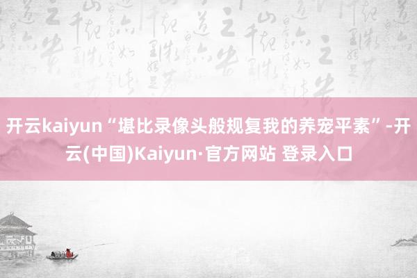 开云kaiyun“堪比录像头般规复我的养宠平素”-开云(中国)Kaiyun·官方网站 登录入口