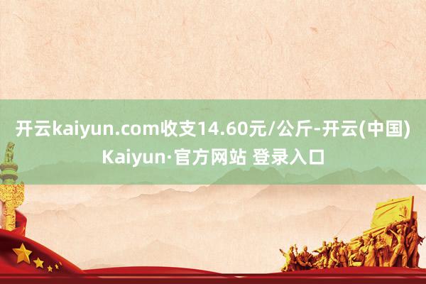 开云kaiyun.com收支14.60元/公斤-开云(中国)Kaiyun·官方网站 登录入口