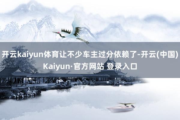 开云kaiyun体育让不少车主过分依赖了-开云(中国)Kaiyun·官方网站 登录入口