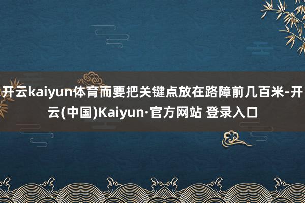 开云kaiyun体育而要把关键点放在路障前几百米-开云(中国)Kaiyun·官方网站 登录入口