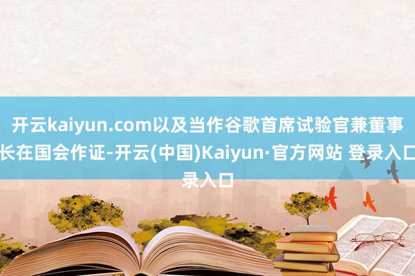 开云kaiyun.com以及当作谷歌首席试验官兼董事长在国会作证-开云(中国)Kaiyun·官方网站 登录入口