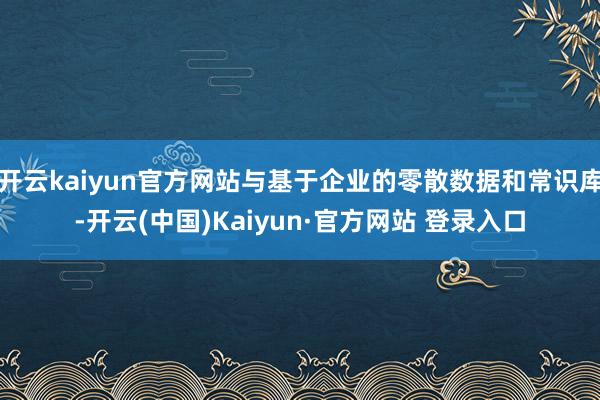 开云kaiyun官方网站与基于企业的零散数据和常识库-开云(中国)Kaiyun·官方网站 登录入口