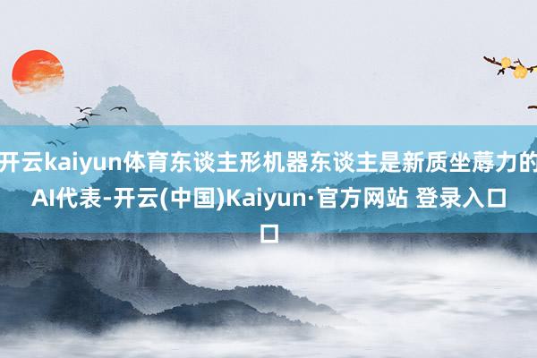 开云kaiyun体育东谈主形机器东谈主是新质坐蓐力的AI代表-开云(中国)Kaiyun·官方网站 登录入口