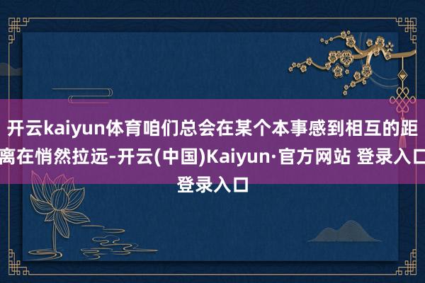 开云kaiyun体育咱们总会在某个本事感到相互的距离在悄然拉远-开云(中国)Kaiyun·官方网站 登录入口
