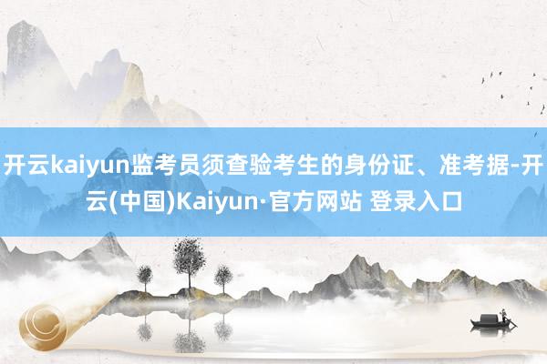 开云kaiyun监考员须查验考生的身份证、准考据-开云(中国)Kaiyun·官方网站 登录入口