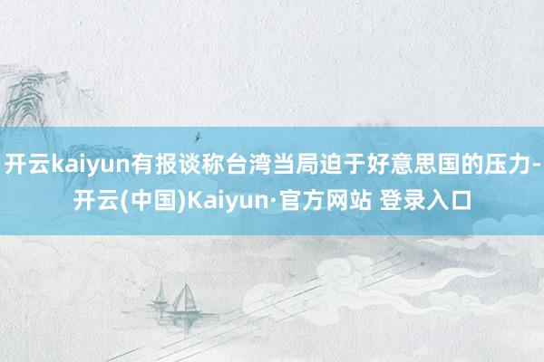 开云kaiyun有报谈称台湾当局迫于好意思国的压力-开云(中国)Kaiyun·官方网站 登录入口