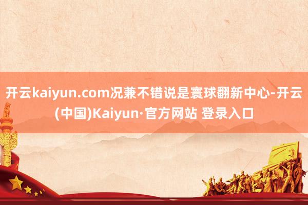 开云kaiyun.com况兼不错说是寰球翻新中心-开云(中国)Kaiyun·官方网站 登录入口