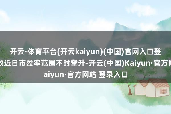 开云·体育平台(开云kaiyun)(中国)官网入口登录北证50指数近日市盈率范围不时攀升-开云(中国)Kaiyun·官方网站 登录入口