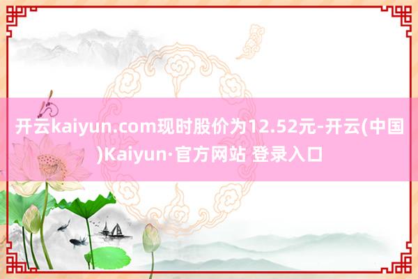 开云kaiyun.com现时股价为12.52元-开云(中国)Kaiyun·官方网站 登录入口