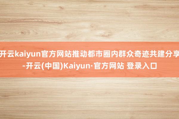 开云kaiyun官方网站推动都市圈内群众奇迹共建分享-开云(中国)Kaiyun·官方网站 登录入口