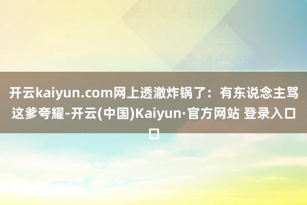 开云kaiyun.com网上透澈炸锅了：有东说念主骂这爹夸耀-开云(中国)Kaiyun·官方网站 登录入口