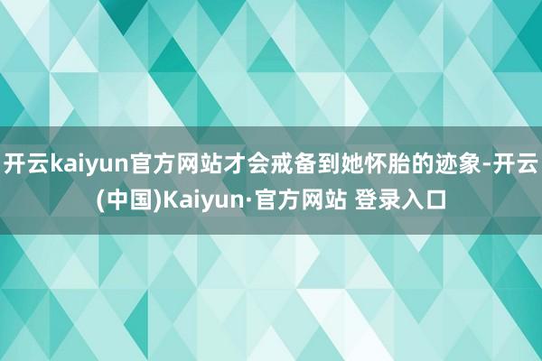开云kaiyun官方网站才会戒备到她怀胎的迹象-开云(中国)Kaiyun·官方网站 登录入口
