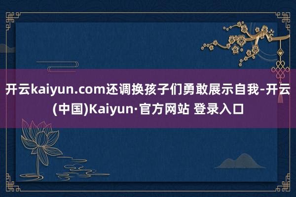 开云kaiyun.com还调换孩子们勇敢展示自我-开云(中国)Kaiyun·官方网站 登录入口