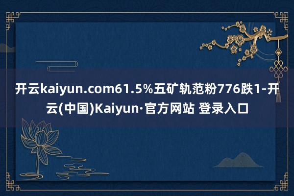 开云kaiyun.com61.5%五矿轨范粉776跌1-开云(中国)Kaiyun·官方网站 登录入口