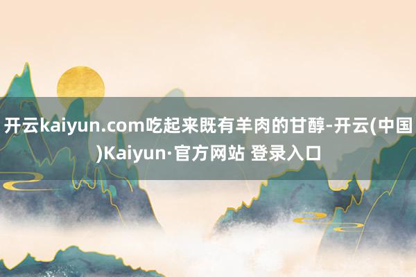 开云kaiyun.com吃起来既有羊肉的甘醇-开云(中国)Kaiyun·官方网站 登录入口