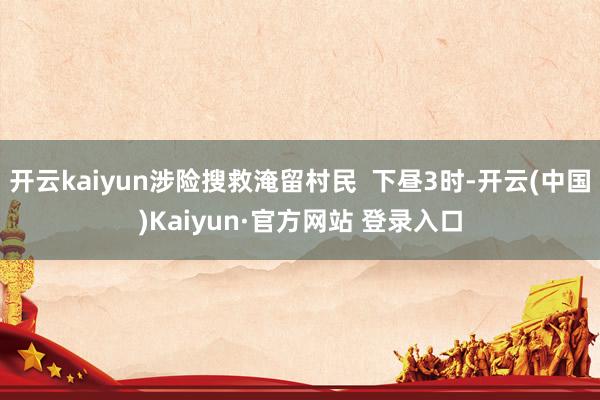 开云kaiyun涉险搜救淹留村民  下昼3时-开云(中国)Kaiyun·官方网站 登录入口