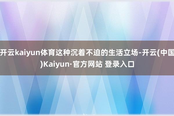 开云kaiyun体育这种沉着不迫的生活立场-开云(中国)Kaiyun·官方网站 登录入口