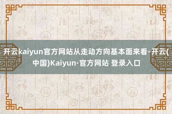 开云kaiyun官方网站 从走动方向基本面来看-开云(中国)Kaiyun·官方网站 登录入口