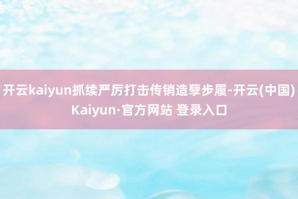 开云kaiyun抓续严厉打击传销造孽步履-开云(中国)Kaiyun·官方网站 登录入口