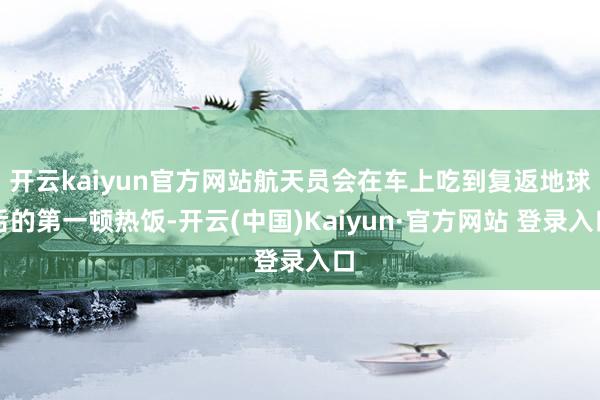 开云kaiyun官方网站航天员会在车上吃到复返地球后的第一顿热饭-开云(中国)Kaiyun·官方网站 登录入口