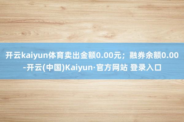 开云kaiyun体育卖出金额0.00元；融券余额0.00-开云(中国)Kaiyun·官方网站 登录入口