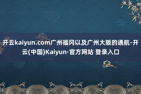 开云kaiyun.com广州福冈以及广州大阪的通航-开云(中国)Kaiyun·官方网站 登录入口