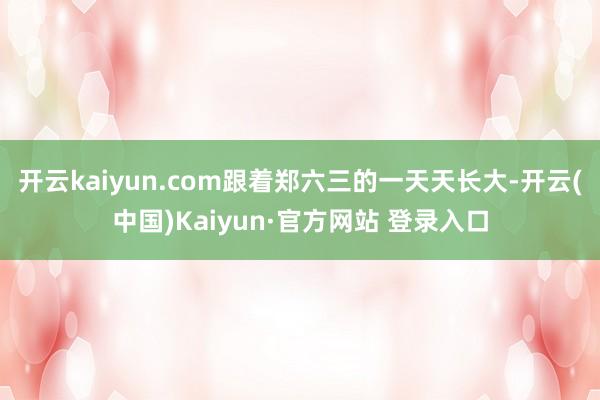 开云kaiyun.com跟着郑六三的一天天长大-开云(中国)Kaiyun·官方网站 登录入口