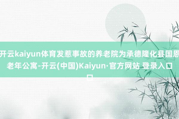 开云kaiyun体育发惹事故的养老院为承德隆化县国恩老年公寓-开云(中国)Kaiyun·官方网站 登录入口