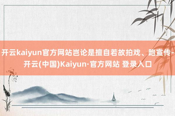 开云kaiyun官方网站岂论是擅自若故拍戏、跑宣传-开云(中国)Kaiyun·官方网站 登录入口