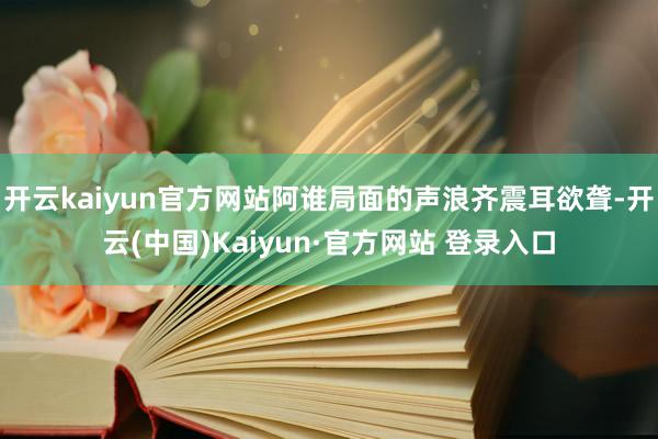 开云kaiyun官方网站阿谁局面的声浪齐震耳欲聋-开云(中国)Kaiyun·官方网站 登录入口