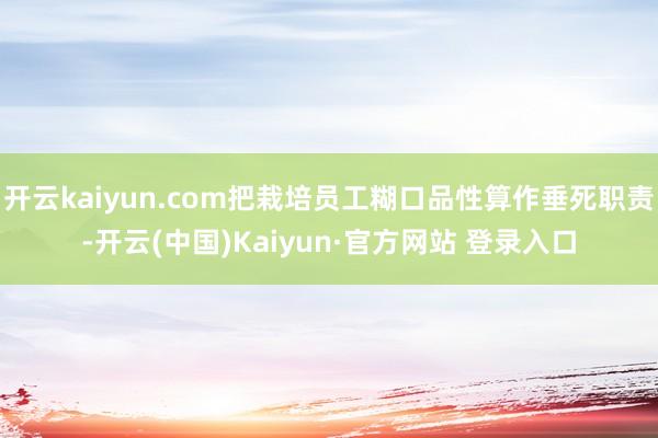 开云kaiyun.com把栽培员工糊口品性算作垂死职责-开云(中国)Kaiyun·官方网站 登录入口