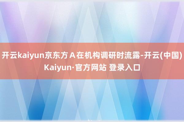 开云kaiyun京东方Ａ在机构调研时流露-开云(中国)Kaiyun·官方网站 登录入口