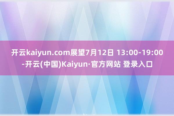 开云kaiyun.com展望7月12日 13:00-19:00-开云(中国)Kaiyun·官方网站 登录入口